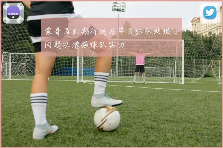 蒙哥马利期待达万早日归队处理小问题以增强球队实力