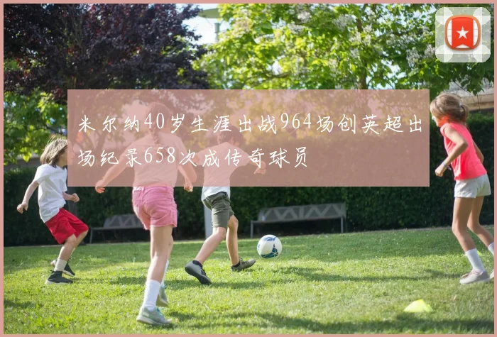 米尔纳40岁生涯出战964场创英超出场纪录658次成传奇球员