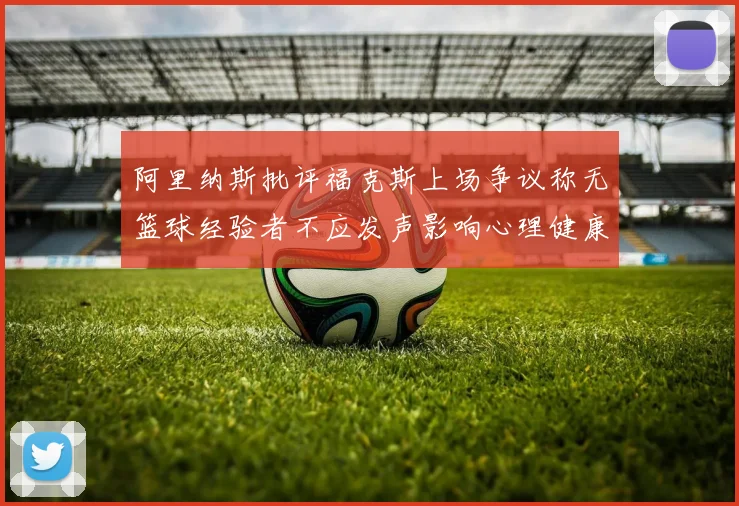 阿里纳斯批评福克斯上场争议称无篮球经验者不应发声影响心理健康