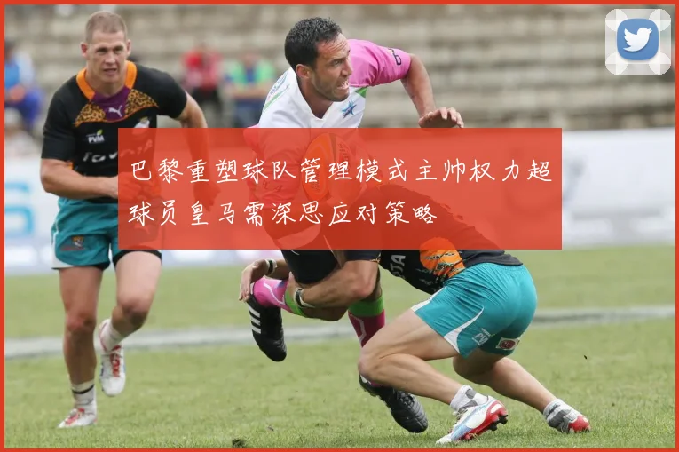 巴黎重塑球队管理模式主帅权力超球员皇马需深思应对策略