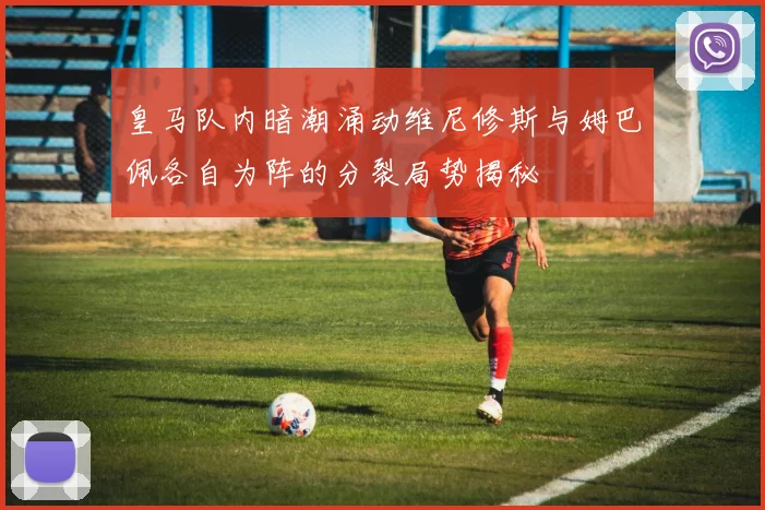 皇马队内暗潮涌动维尼修斯与姆巴佩各自为阵的分裂局势揭秘