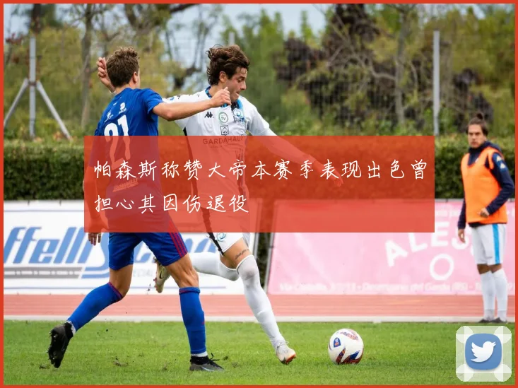 帕森斯称赞大帝本赛季表现出色曾担心其因伤退役