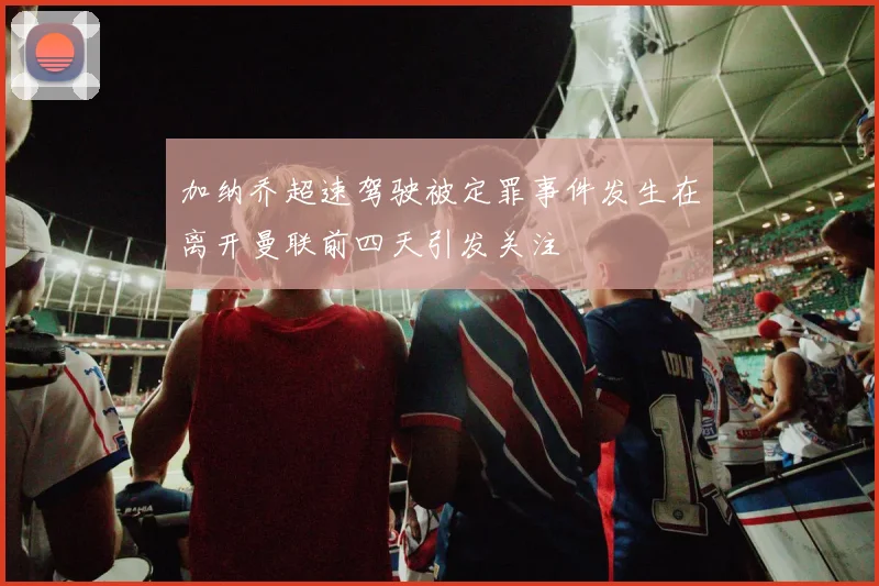 加纳乔超速驾驶被定罪事件发生在离开曼联前四天引发关注