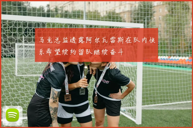马竞总监透露阿尔瓦雷斯在队内快乐希望续约留队继续奋斗