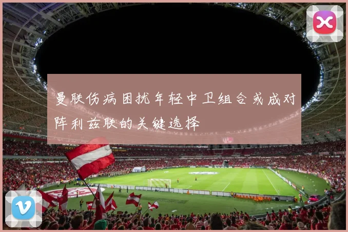 曼联伤病困扰年轻中卫组合或成对阵利兹联的关键选择
