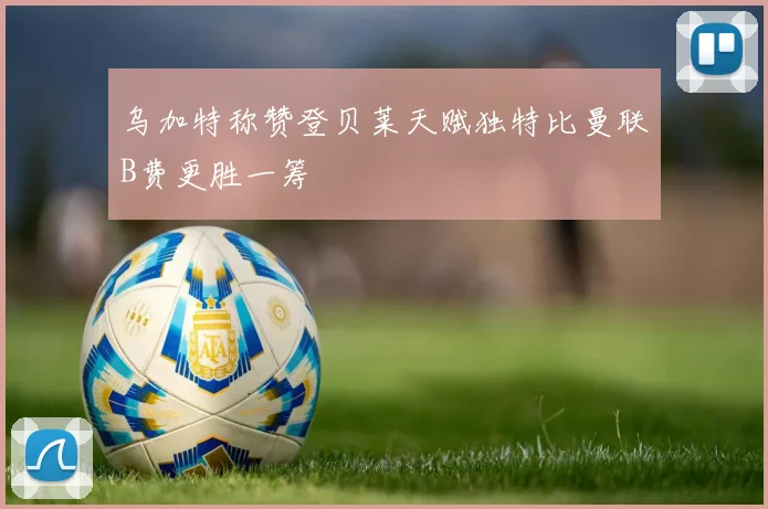 乌加特称赞登贝莱天赋独特比曼联B费更胜一筹