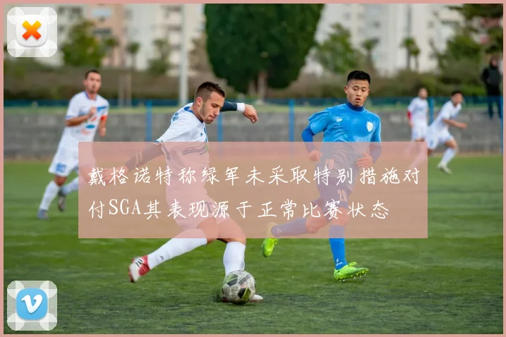 戴格诺特称绿军未采取特别措施对付SGA其表现源于正常比赛状态
