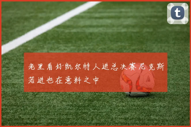 老里看好凯尔特人进总决赛尼克斯若进也在意料之中